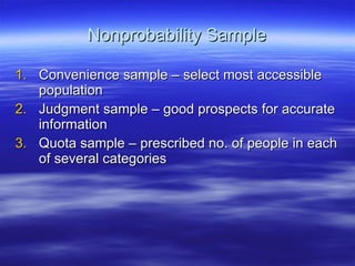 Nonprobability Sample Convenience sample – select most accessible population Judgment sample – good prospects for accurate information Quota sample – prescribed no. of people in each of several categories  