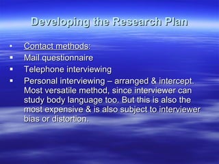 Developing the Research Plan Contact methods : Mail questionnaire Telephone interviewing Personal interviewing – arranged & intercept. Most versatile method, since interviewer can study body language too. But this is also the most expensive & is also subject to interviewer bias or distortion. 