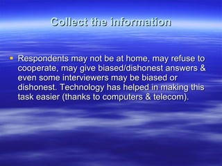 Collect the information Respondents may not be at home, may refuse to cooperate, may give biased/dishonest answers & even some interviewers may be biased or dishonest. Technology has helped in making this task easier (thanks to computers & telecom).  