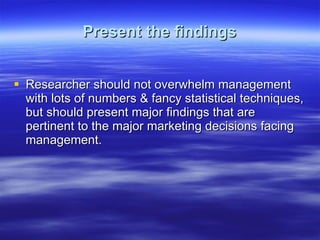 Present the findings Researcher should not overwhelm management with lots of numbers & fancy statistical techniques, but should present major findings that are pertinent to the major marketing decisions facing management.  