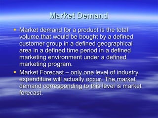 Market Demand Market demand for a product is the total volume that would be bought by a defined customer group in a defined geographical area in a defined time period in a defined marketing environment under a defined marketing program. Market Forecast – only one level of industry expenditure will actually occur. The market demand corresponding to this level is market forecast.  