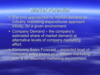 Market Potential The limit approached by market demand as industry marketing expenditures approach infinity, for a given environment. Company Demand – the company’s estimated share of market demand at alternative levels of company marketing effort. Company Sales Forecast – expected level of company sales based on a chosen marketing plan & an assumed marketing environment. 
