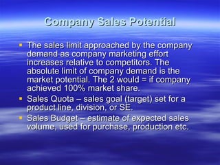 Company Sales Potential The sales limit approached by the company demand as company marketing effort increases relative to competitors. The absolute limit of company demand is the market potential. The 2 would = if company achieved 100% market share. Sales Quota – sales goal (target) set for a product line, division, or SE. Sales Budget – estimate of expected sales volume, used for purchase, production etc. 