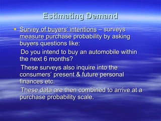 Estimating Demand Survey of buyers’ intentions  – surveys measure purchase probability by asking buyers questions like: Do you intend to buy an automobile within the next 6 months? These surveys also inquire into the consumers’ present & future personal finances etc. These data are then combined to arrive at a purchase probability scale. 