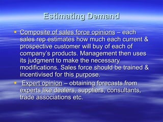 Estimating Demand Composite of sales force opinions  – each sales rep estimates how much each current & prospective customer will buy of each of company’s products. Management then uses its judgment to make the necessary modifications. Sales force should be trained & incentivised for this purpose.  Expert opinion  – obtaining forecasts from experts like dealers, suppliers, consultants, trade associations etc. 