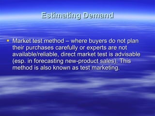 Estimating Demand Market test method – where buyers do not plan their purchases carefully or experts are not available/reliable, direct market test is advisable (esp. in forecasting new-product sales). This method is also known as test marketing.  