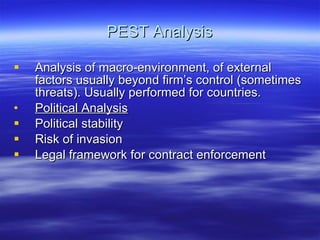 PEST Analysis Analysis of macro-environment, of external factors usually beyond firm’s control (sometimes threats). Usually performed for countries. Political Analysis Political stability Risk of invasion Legal framework for contract enforcement  