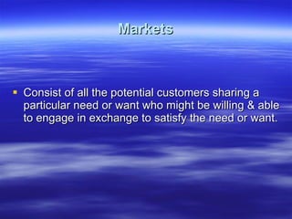 Markets Consist of all the potential customers sharing a particular need or want who might be willing & able to engage in exchange to satisfy the need or want. 