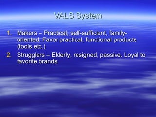 VALS System Makers – Practical, self-sufficient, family-oriented. Favor practical, functional products (tools etc.) Strugglers – Elderly, resigned, passive. Loyal to favorite brands 