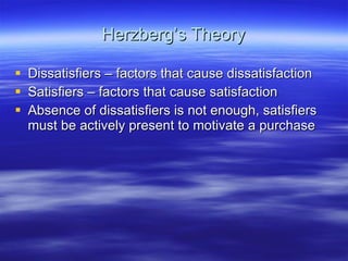 Herzberg’s Theory Dissatisfiers – factors that cause dissatisfaction Satisfiers – factors that cause satisfaction Absence of dissatisfiers is not enough, satisfiers must be actively present to motivate a purchase 