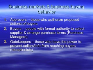 Business markets & business buying behavior Approvers – those who authorize proposed actions of buyers Buyers – people with formal authority to select supplier & arrange purchase terms (Purchase Managers) Gatekeepers – those who have the power to prevent sellers/info from reaching buyers (receptionists) 