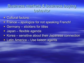Business markets & business buying behavior Cultural factors: France – apologize for not speaking French! Germany – sticklers for titles Japan – flexible agenda Korea – sensitive about their Japanese connection Latin America – Use liaison agents 