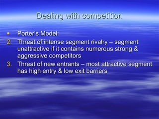 Dealing with competition Porter’s Model: Threat of intense segment rivalry – segment unattractive if it contains numerous strong & aggressive competitors Threat of new entrants – most attractive segment has high entry & low exit barriers 