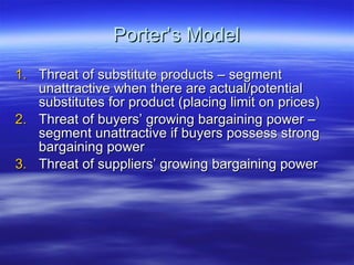 Porter’s Model Threat of substitute products – segment unattractive when there are actual/potential substitutes for product (placing limit on prices) Threat of buyers’ growing bargaining power – segment unattractive if buyers possess strong bargaining power Threat of suppliers’ growing bargaining power 