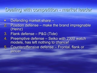 Dealing with competition - market leader Defending market share – Position defense – make the brand impregnable (Heinz) Flank defense – P&G (Tide) Preemptive defense – Seiko with 2300 watch models, has left nothing to chance! Counteroffensive defense – Frontal, flank or pincer 