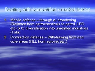 Dealing with competition - market leader Mobile defense – through a) broadening (Reliance from petrochemicals to petrol, LPG etc) & b) diversification into unrelated industries (Tata) Contraction defense – Withdrawing from non core areas (HLL from agrovet etc.) 