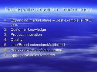 Dealing with competition - market leader Expanding market share – Best example is P&G, thru: Customer knowledge Product innovation Quality Line/Brand extension/Multibrand Heavy advertising/sales promo Aggressive sales force etc 