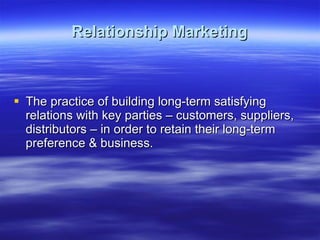 Relationship Marketing The practice of building long-term satisfying relations with key parties – customers, suppliers, distributors – in order to retain their long-term preference & business.  