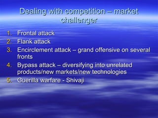 Dealing with competition – market challenger Frontal attack Flank attack Encirclement attack – grand offensive on several fronts Bypass attack – diversifying into unrelated products/new markets/new technologies Guerilla warfare - Shivaji 