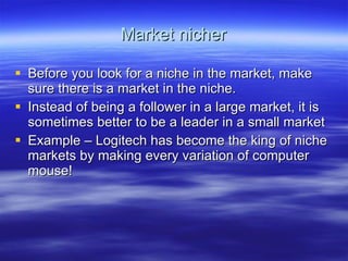 Market nicher Before you look for a niche in the market, make sure there is a market in the niche. Instead of being a follower in a large market, it is sometimes better to be a leader in a small market Example – Logitech has become the king of niche markets by making every variation of computer mouse! 