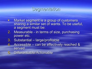 Segmentation Market segment is a group of customers sharing a similar set of wants. To be useful, a segment must be: Measurable - in terms of size, purchasing power etc. Substantial – large/profitable Accessible – can be effectively reached & served Differentiable/Actionable 