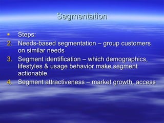 Segmentation Steps: Needs-based segmentation – group customers on similar needs Segment identification – which demographics, lifestyles & usage behavior make segment actionable Segment attractiveness – market growth, access 