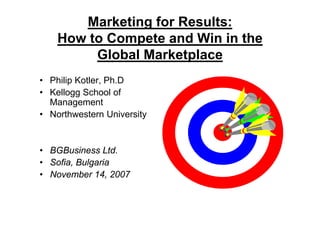 Marketing for Results:
    How to Compete and Win in the
         Global Marketplace
                      p
• Philip Kotler, Ph.D
• Kellogg School of
  Management
• Northwestern University


• BGBusiness Ltd.
• Sofia Bulgaria
  Sofia,
• November 14, 2007
 