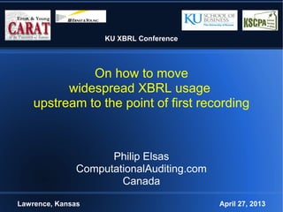 KU XBRL Conference
On how to move
widespread XBRL usage
upstream to the point of first recording
Philip Elsas
ComputationalAuditing.com
Canada
Lawrence, Kansas April 27, 2013
 