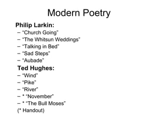 Modern Poetry
Philip Larkin:
– “Church Going”
– “The Whitsun Weddings”
– “Talking in Bed”
– “Sad Steps”
– “Aubade”
Ted Hughes:
– “Wind”
– “Pike”
– “River”
– * “November”
– * “The Bull Moses”
(* Handout)
 