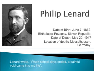 Date of Birth: June 7, 1862
Birthplace: Pozsony, Slovak Republic
Date of Death: May 20, 1947
Location of death: Messelhausen,
Germany
Lenard wrote, “When school days ended, a painful
void came into my life”.
 