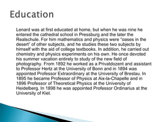 Lenard was at first educated at home, but when he was nine he
entered the cathedral school in Pressburg and the later the
Realschule. For him mathematics and physics were “oases in the
desert” of other subjects, and he studies these two subjects by
himself with the aid of college textbooks. In addition, he carried out
chemistry and physics experiments on his own. He once devoted
his summer vacation entirely to study of the new field of
photography. From 1892 he worked as a Privatdozent and assistant
to Professor Hertz at the University of Bonn and in 1894 was
appointed Professor Extraordinary at the University of Breslau. In
1895 he became Professor of Physics at Aix-la-Chapelle and in
1896 Professor of Theoretical Physics at the University of
Heidelberg. In 1898 he was appointed Professor Ordinarius at the
University of Kiel.
 