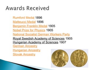     Rumford Medal 1896
    Matteucci Medal 1896
    Benjamin Franklin Medal 1905
    Nobel Prize for Physics 1905
    National Socialist German Workers Party
    Royal Swedish Academy of Sciences 1905
    Hungarian Academy of Sciences 1907
    German Ancestry
    Hungarian Ancestry
    Slovak Ancestry
 