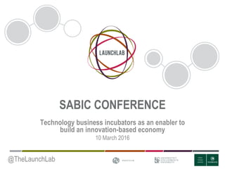 SABIC CONFERENCE
Technology business incubators as an enabler to
build an innovation-based economy
10 March 2016
@TheLaunchLab
 
