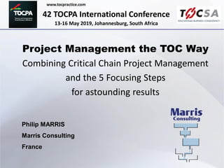 42 TOCPA International Conference
13-16 May 2019, Johannesburg, South Africa
www.tocpractice.com
Project Management the TOC Way
Combining Critical Chain Project Management
and the 5 Focusing Steps
for astounding results
Philip MARRIS
Marris Consulting
France
 