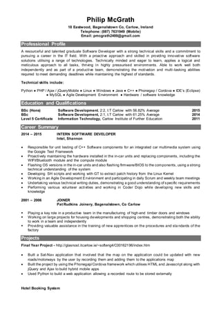 Philip McGrath
18 Eastwood, Bagenalstown Co, Carlow, Ireland
Telephone: (087) 7631949 (Mobile)
Email: pmcgrath2400@gmail.com
Professional Profile
A resourceful and talented graduate Software Developer with a strong technical skills and a commitment to
pursuing a career in the IT field. With a proactive approach and skilled in providing innovative software
solutions utilising a range of technologies. Technically minded and eager to learn, applies a logical and
meticulous approach to all tasks, thriving in highly pressurised environments. Able to work well both
independently and as part of a productive team, demonstrating the motivation and multi-tasking abilities
required to meet demanding deadlines while maintaining the highest of standards.
Technical skills include:
Python ● PHP / Ajax / jQueryMobile ● Linux ● Windows ● Java ● C++ ● Phonegap / Cordova ● IDE’s (Eclipse)
● MySQL ● Agile Development Environment ● Hardware / software knowledge
Education and Qualifications
BSc (Hons)
BSc
Level 5 Certificate
Software Development, 2:2, I.T Carlow with 56.82% Average
Software Development, 2:1, I.T Carlow with 61.25% Average
Information Technology, Carlow Institute of Further Education
2015
2014
2011
Career Summary
2014 – 2015 INTERN SOFTWARE DEVELOPER
Intel, Shannon
 Responsible for unit testing of C++ Software components for an integrated car multimedia system using
the Google Test Framework
 Proactively maintaining the hardware installed in the in-car units and replacing components, including the
WIFI/Bluetooth module and the compute module
 Flashing OS versions in the in-car units and also flashing firmware/BIOS to the components, using a strong
technical understanding of the system
 Developing SH scripts and working with GT to extract patch history from the Linux Kernel
 Working in an Agile Development Environment and participating in daily Scrum and weekly team meetings
 Undertaking various technical writing duties, demonstrating a good understanding of specific requirements
 Performing various volunteer activities and working in Coder Dojo while developing new skills and
knowledge
2001 – 2006 JOINER
Pat Rudkins Joinery, Bagenalstown, Co Carlow
 Playing a key role in a productive team in the manufacturing of high-end timber doors and windows
 Working on large projects for housing developments and shopping centres, demonstrating both the ability
to work in a team and independently
 Providing valuable assistance in the training of new apprentices on the procedures and sta ndards of the
factory
Projects
Final Year Project - http://glasnost.itcarlow.ie/~softeng4/C00162196/index.htm
 Built a Sat-Nav application that involved that the map on the application could be updated with new
roads/motorways by the user by recording them and adding them to the applications map
 Built the project by using the Phonegap/Cordova framework which utilises HTML and Javascript along with
jQuery and Ajax to build hybrid mobile apps
 Used Python to build a web application allowing a recorded route to be stored externally
Hotel Booking System
 