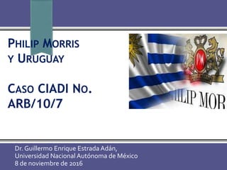 PHILIP MORRIS
Y URUGUAY
CASO CIADI NO.
ARB/10/7
Dr. Guillermo Enrique Estrada Adán,
Universidad Nacional Autónoma de México
8 de noviembre de 2016
 