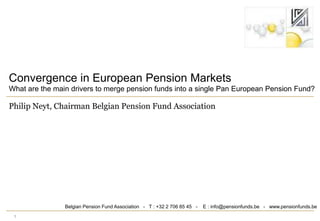 1 Convergence in European Pension Markets What are the main drivers to merge pension funds into a single Pan European Pension Fund? Philip Neyt, Chairman Belgian Pension Fund Association Belgian Pension Fund Association   -   T : +32 2 706 85 45   -    E : info@pensionfunds.be   -   www.pensionfunds.be 