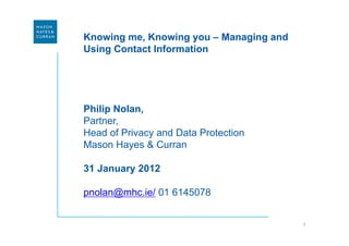 Knowing me, Knowing you – Managing and
Using Contact Information




Philip Nolan,
Partner,
Head of Privacy and Data Protection
Mason Hayes & Curran

31 January 2012

pnolan@mhc.ie/ 01 6145078


                                         1
 