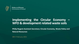 Implementing the Circular Economy –
WFD & development related waste soils
Philip Nugent Assistant Secretary: Circular Economy, Waste Policy and
Natural Resources
IBN 3 February 2021
 