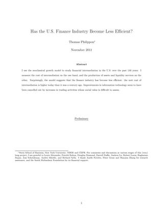 Has the U.S. Finance Industry Become Less Eﬃcient?

                                                   Thomas Philippon∗

                                                     November 2011



                                                          Abstract

      I use the neoclassical growth model to study ﬁnancial intermediation in the U.S. over the past 140 years. I

      measure the cost of intermediation on the one hand, and the production of assets and liquidity services on the

      other. Surprisingly, the model suggests that the ﬁnance industry has become less eﬃcient: the unit cost of

      intermediation is higher today than it was a century ago. Improvements in information technology seem to have

      been cancelled out by increases in trading activities whose social value is diﬃcult to assess.




                                                         Preliminary




   ∗ Stern School of Business, New York University; NBER and CEPR. For comments and discussions at various stages of this (very)

long project, I am grateful to Lewis Alexander, Patrick Bolton, Douglas Diamond, Darrell Duﬃe, Andrew Lo, Robert Lucas, Raghuram
Rajan, Jose Scheinkman, Andrei Shleifer, and Richard Sylla. I thank Axelle Ferrière, Peter Gross and Shaojun Zhang for research
assistance, and the Smith Richardson Foundation for its ﬁnancial support.




                                                               1
 