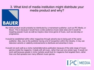 3. What kind of media institution might distribute your media product and why? My media product would probably be distributed by a mainstream publisher, such as IPC Media, or Bauer. This is because it would have a wide audience (music style wise) and it would be targeting popular music as well as maybe a less know genre of music, such as dub-step or progressive. It would be established within other magazines through adverts due to being part of the same publisher. Also, due to the publisher having a lot of recognition within the industry, it may use television adverts or celebrity endorsements to distribute and advertise it more. It would not work well as a niche market/alternative publication because of the wide range of music genres inside the magazine. It deals with all music, rather than just one certain type. It would not work well because people in niche markets would look for magazine that targeted them, rather than one that spreads over many different music genres. 
