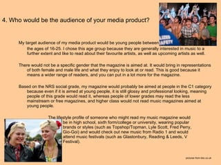 4. Who would be the audience of your media product? My target audience of my media product would be young people between  the ages of 16-25. I chose this age group because they are generally interested in music to a further extent and like to read about their favourite artists, as well as upcoming artists as well.  There would not be a specific gender that the magazine is aimed at. It would bring in representations of both female and male life and what they enjoy to look at or read. This is good because it means a wider range of readers, and you can put in a lot more for the magazine. Based on the NRS social grade, my magazine would probably be aimed at people in the C1 category because even if it is aimed at young people, it is still glossy and professional looking, meaning people of this grade would read it, whereas people of lower grades may read the less mainstream or free magazines, and higher class would not read music magazines aimed at young people.   The lifestyle profile of someone who might read my music magazine would  be in high school, sixth form/college or university, wearing popular  brands or styles (such as Topshop/Topman, Lyle Scott, Fred Perry,  Gio-Goi) and would check out new music from Radio 1 and would  attend music festivals (such as Glastonbury, Reading & Leeds, V  Festival).  pictures from bbc.co.uk 
