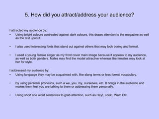 5. How did you attract/address your audience? I attracted my audience by:  Using bright colours contrasted against dark colours, this draws attention to the magazine as well as the text upon it.  I also used interesting fonts that stand out against others that may look boring and formal. I used a young female singer as my front cover main image because it appeals to my audience, as well as both genders. Males may find the model attractive whereas the females may look at her for style. I addressed my audience by: Using language they may be acquainted with, like slang terms or less formal vocabulary. By using personal pronouns, such a we, you, my, ourselves, etc. It brings in the audience and makes them feel you are talking to them or addressing them personally.  Using short one word sentences to grab attention, such as Hey!, Look!, Wait! Etc. 