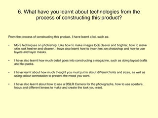 6. What have you learnt about technologies from the process of constructing this product? From the process of constructing this product, I have learnt a lot, such as:  More techniques on photoshop. Like how to make images look clearer and brighter, how to make skin look fresher and cleaner. I have also learnt how to insert text on photoshop and how to use layers and layer masks.  I have also learnt how much detail goes into constructing a magazine, such as doing layout drafts and flat packs. I have learnt about how much thought you must put in about different fonts and sizes, as well as using colour connotation to present the mood you want. I have also learnt about how to use a DSLR Camera for the photographs, how to use aperture, focus and different lenses to make and create the look you want. 