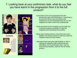 7. Looking back at your preliminary task, what do you feel you have learnt in the progression from it to the full product? I have learnt a lot in the progression from the preniminary task to the full product. I have learn a lot about the forms and conventions that magazines use and intergrated that into my own magazine to make it look more professional. I have also learnt how to properly use the tools and computer programs available to make the magazine look interesting and youthful. Using more exciting colours I have found are more reliable, and using contrast as well may make the magazine stand out from others. I also learnt that having the right facilities is vital to making the magazine look professional and interesting. For my preliminary task, I did not have the best facilites, unlike for the full media product. 
