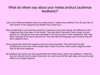What do others say about your media product (audience feedback)? I got a lot of different feedback about my media product. I asked many different 16 to 25 year olds on their opinion of the magazine and whether they would buy it. Many people liked it, and said they would buy it because it was quite original, and different to other magazines they have seen on the market. They also liked it because it had a range of music genres in it, and genres they were interested in but had not seen in other magazines. Also, they liked it because of the way it was laid out. They also liked the language used, because they felt like it related to them. Some people did not like the magazine and how it was presented. They didn’t like the dark background on the cover. Some people said it made it look like a dark, gothic magazine rather than an all-round magazine.  My feedback was varied, but more people liked the media product rather than disliking it. I liked this fact as I did work hard to make it look like it did, and to send off the right vibes and have the right effect on my target audience. 