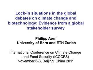 Lock-in situations in the global
    debates on climate change and
biotechnology: Evidence from a global
         stakeholder survey

               Philipp Aerni
    University of Bern and ETH Zurich

International Conference on Climate Change
         and Food Security (ICCCFS)
      November 6-8, Beijing, China 2011
 