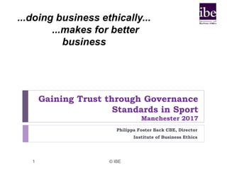 Gaining Trust through Governance
Standards in Sport
Manchester 2017
Philippa Foster Back CBE, Director
Institute of Business Ethics
1 © IBE
...doing business ethically...
...makes for better
business
 