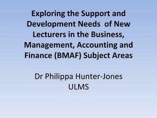 Exploring the Support and
 Development Needs of New
  Lecturers in the Business,
Management, Accounting and
Finance (BMAF) Subject Areas

  Dr Philippa Hunter-Jones
            ULMS
 