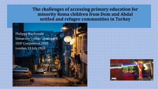 The challenges of accessing primary education for
minority Roma children from Dom and Abdal
settled and refugee communities in Turkey
Philippa MacDonald
University College London, UK
IDSP Competition 2020
London, 23 July 2020
© Kerry Lammi
 